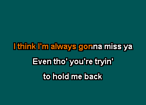 I think I'm always gonna miss ya

Even tho' you're tryin'
to hold me back