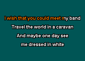 I wish that you could meet my band

Travel the world in a caravan

And maybe one day see

me dressed in white