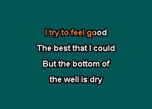 Itry to feel good

The best that I could
But the bottom of
the well is dry