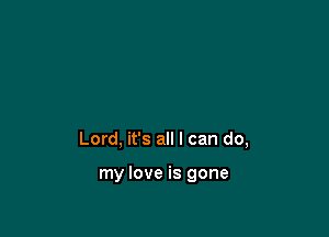 Lord, it's all I can do,

my love is gone