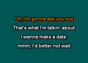 Oh, I'm gonna ask you out

That's what I'm talkin' about
I wanna make a date,

mmm, I'd better not wait