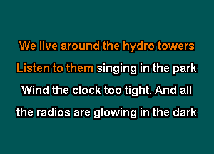 We live around the hydro towers
Listen to them singing in the park

Wind the clock too tight, And all

the radios are glowing in the dark