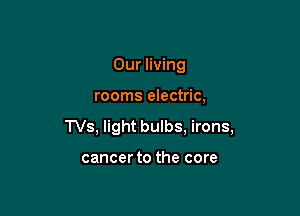 Our living

rooms electric,

TVs, light bulbs, irons,

cancer to the core