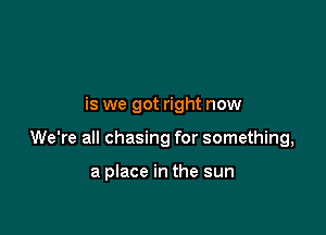 is we got right now

We're all chasing for something,

a place in the sun