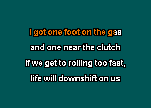 I got one foot on the gas

and one near the clutch

If we get to rolling too fast,

life will downshti on us