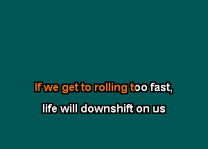 If we get to rolling too fast,

life will downshti on us