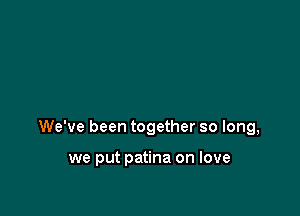 We've been together so long,

we put patina on love