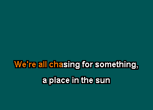 We're all chasing for something,

a place in the sun