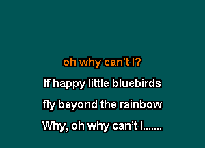 oh why cam I?

If happy little bluebirds

fly beyond the rainbow
Why, oh why can'tl .......