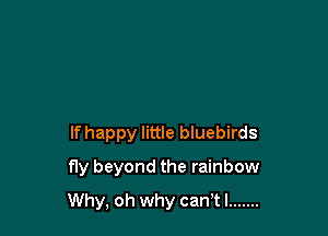 If happy little bluebirds
fly beyond the rainbow

Why, oh why can tl .......