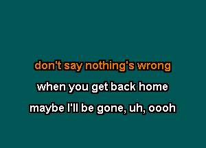 don't say nothing's wrong

when you get back home

maybe I'll be gone, uh, oooh