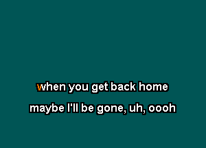 when you get back home

maybe I'll be gone, uh, oooh