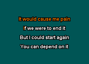 It would cause me pain

lfwe were to end it

But I could start again

You can depend on it