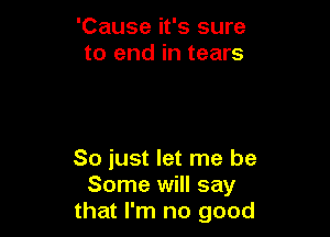 'Cause it's sure
to end in tears

So just let me be
Some will say
that I'm no good