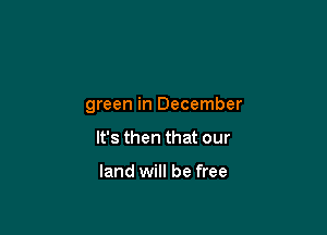 green in December

It's then that our

land will be free