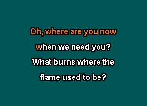 Oh, where are you now

when we need you?
What bums where the

flame used to be?