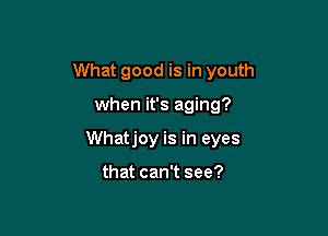 What good is in youth

when it's aging?

Whatjoy is in eyes

that can't see?