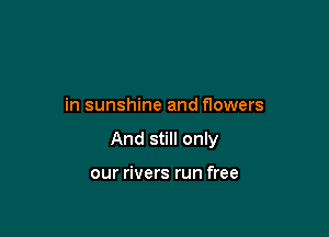 in sunshine and flowers

And still only

our rivers run free