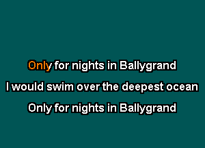 Only for nights in Ballygrand

lwould swim over the deepest ocean

Only for nights in Ballygrand