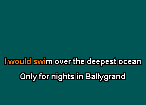 lwould swim over the deepest ocean

Only for nights in Ballygrand