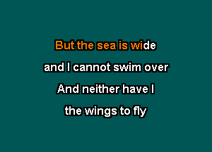 But the sea is wide
and I cannot swim over

And neither have I

the wings to fly