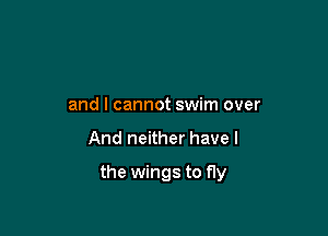 and I cannot swim over

And neither have I

the wings to fly