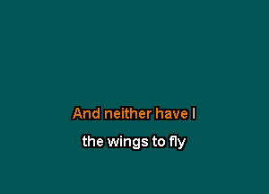 And neither have I

the wings to fly