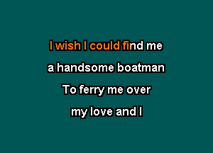 lwish I could find me

a handsome boatman

To ferry me over

my love and l