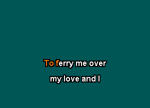 To ferry me over

my love and I