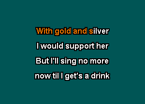 With gold and silver

lwould support her

But I'll sing no more

now til I get's a drink