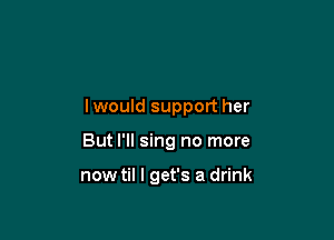 lwould support her

But I'll sing no more

now til I get's a drink