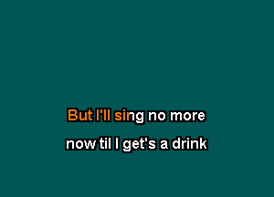 But I'll sing no more

nowtil I get's a drink
