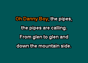 0h Danny Boy, the pipes,

the pipes are calling.
From glen to glen and

down the mountain side.