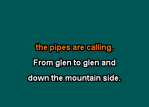 the pipes are calling.

From glen to glen and

down the mountain side.