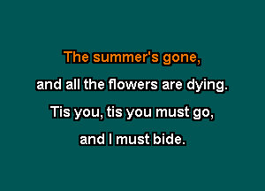 The summer's gone,

and all the f10wers are dying.

Tis you, tis you must go,

and I must bide.