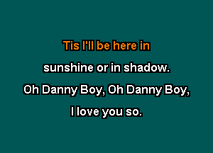 Tis I'll be here in

sunshine or in shadow.

on Danny Boy, on Danny Boy,

I love you so.