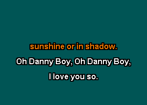 sunshine or in shadow.

on Danny Boy, on Danny Boy,

I love you so.