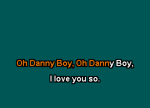 0h Danny Boy, on Danny Boy,

I love you so.