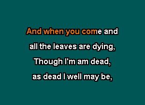And when you come and

all the leaves are dying,

Though I'm am dead,

as dead lwell may be,