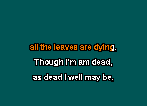 all the leaves are dying,

Though I'm am dead,

as dead I well may be,