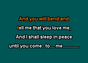 And you will bend and

tell me that you love me,
And I shall sleep in peace

until you come.. to.... me ..............