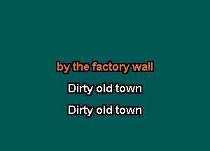 by the factory wall

Dirty old town
Dirty old town