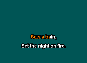 Saw atrain,

Set the night on fire.