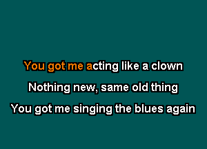 You got me acting like a clown

Nothing new, same old thing

You got me singing the blues again