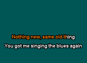 Nothing new, same old thing

You got me singing the blues again