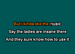 But I kinda like the music

Say the ladies are insane there

And they sure know how to use it