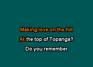 Making love on the hill

At the top of Topanga?

Do you remember