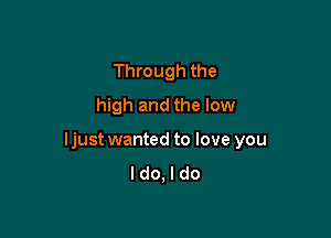 Through the
high and the low

ljust wanted to love you
I do, I do