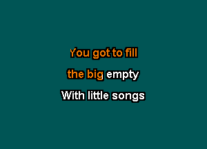 You got to full
the big empty

With little songs