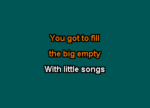 You got to full
the big empty

With little songs